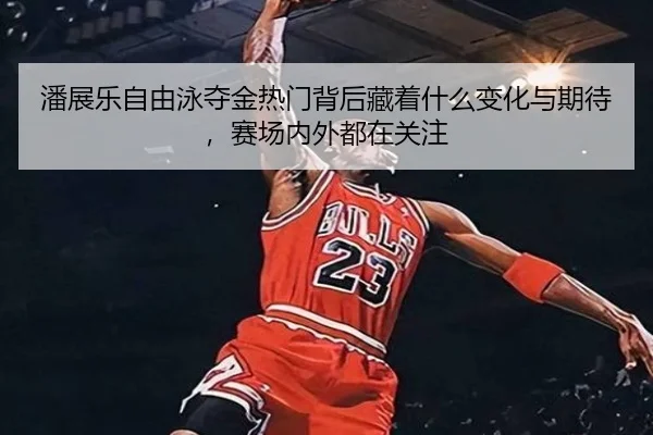 潘展乐自由泳夺金热门背后藏着什么变化与期待，赛场内外都在关注