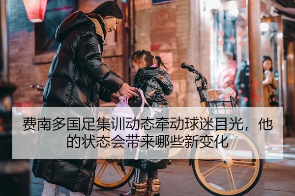 费南多国足集训动态牵动球迷目光，他的状态会带来哪些新变化