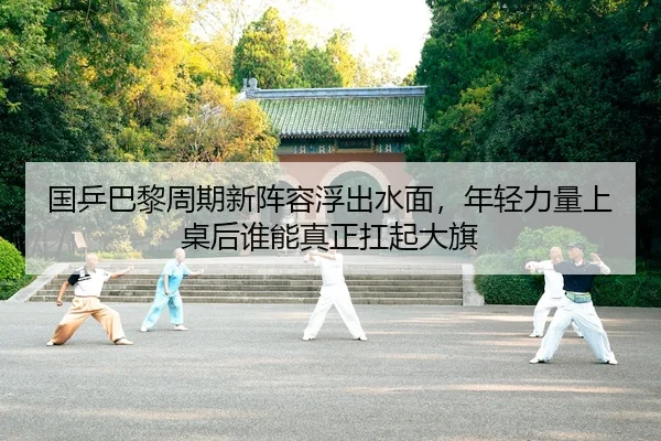 国乒巴黎周期新阵容浮出水面，年轻力量上桌后谁能真正扛起大旗